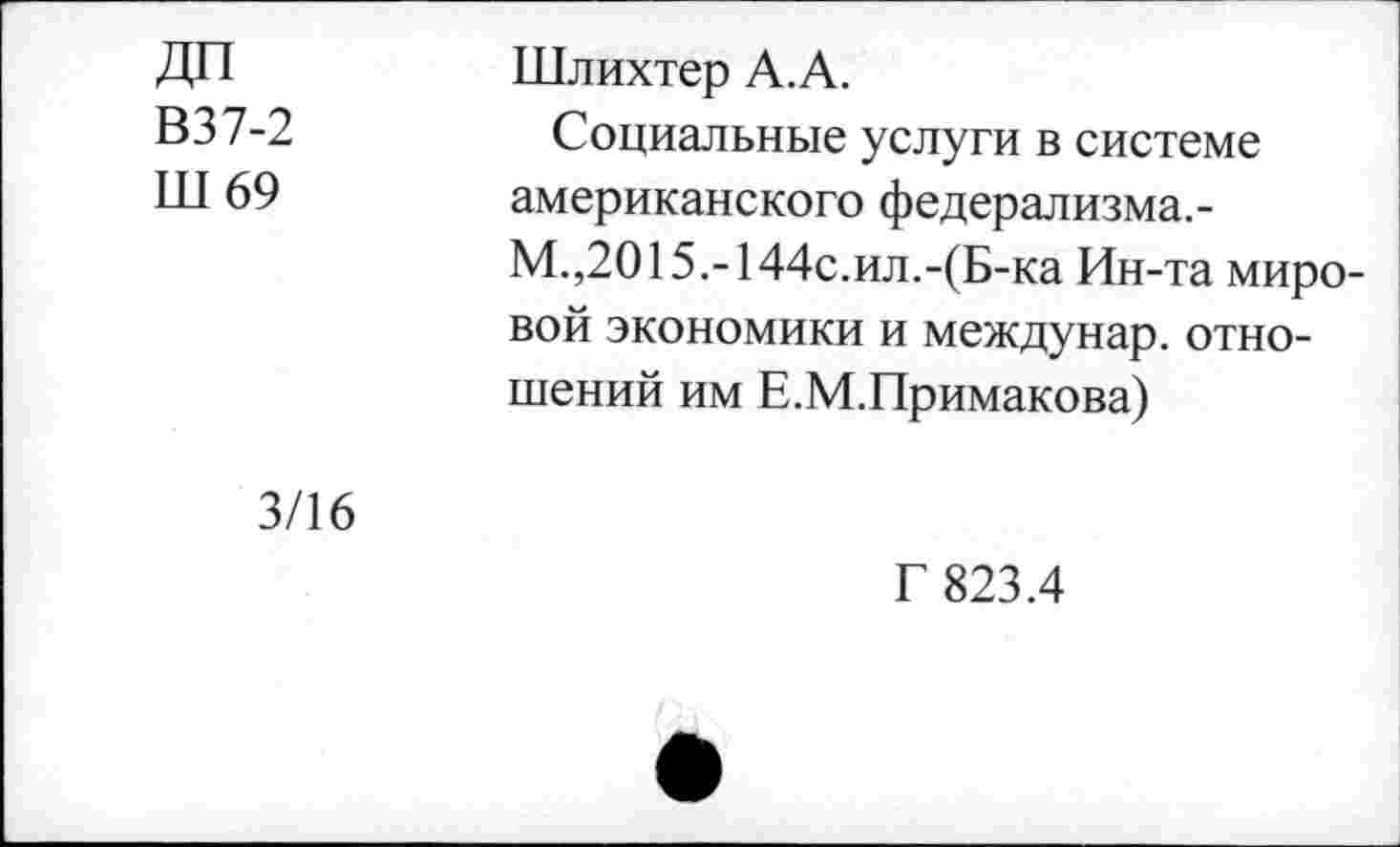 ﻿В37-2
Ш 69
Шлихтер А.А.
Социальные услуги в системе американского федерализма.-М.,2015.-144с.ил.-(Б-ка Ин-та мировой экономики и междунар. отношений им Е.М.Примакова)
3/16
Г 823.4